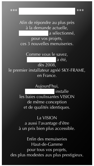 
*** NOUVELLES GAMMES ***

Afin de répondre au plus près 
à la demande actuelle, 
ID'EXTENSION a sélectionné, 
pour vos projets, 
ces 3 nouvelles menuiseries.

Comme vous le savez, 
ID'EXTENSION a été, 
dès 2008, 
le premier installateur agréé SKY-FRAME, 
en France.

Aujourd'hui, 
ID'EXTENSION installe 
les baies coulissantes VISION 
de même conception 
et de qualités identiques.

La VISION 
a aussi l'avantage d'être 
à un prix bien plus accessible.

Enfin des menuiseries 
Haut-de-Gamme 
pour tous vos projets, 
des plus modestes aux plus prestigieux.
